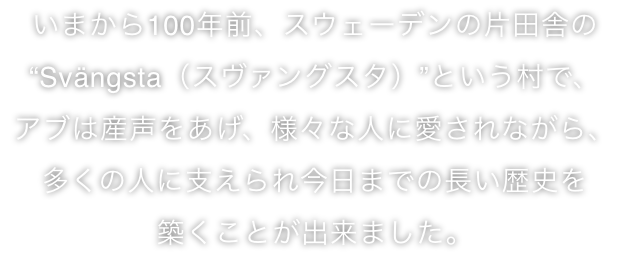 今から100年前、スェーデンの片田舎のスヴァングスタという村で、アブは産声をあげ、様々な人に愛されながら、多くの人に支えられ今日までの長い歴史を築くことが出来ました。